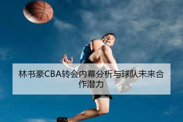 林书豪CBA转会内幕分析与球队未来合作潜力