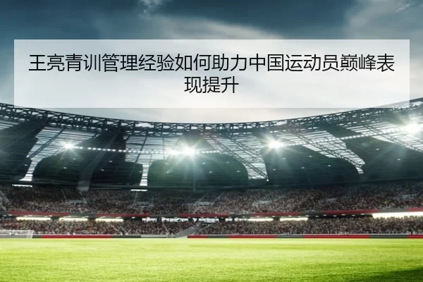 王亮青训管理经验如何助力中国运动员巅峰表现提升