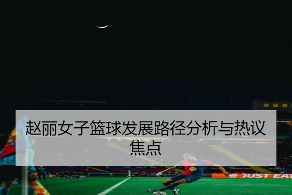 赵丽女子篮球发展路径分析与热议焦点